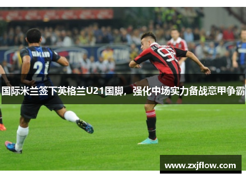 国际米兰签下英格兰U21国脚，强化中场实力备战意甲争霸